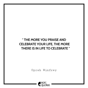The more you praise and celebrate your life, the more there is in life to celebrate. -Oprah Winfrey