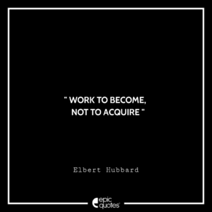 Work to become, not to acquire. –Elbert Hubbard