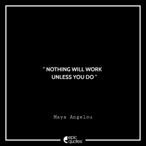 Nothing will work unless you do. –Maya Angelou