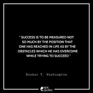 Success is to be measured not so much by the position that one has reached in life as by the obstacles which he has overcome while trying to succeed.—Booker T. Washington