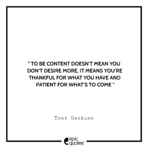 To be content doesn’t mean you don’t desire more, it means you’re thankful for what you have and patient for what’s to come. -Tony Gaskins
