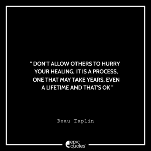 Don’t allow others to hurry your healing, It is a process, one that may take years, even a lifetime – and that’s OK. -Beau Taplin