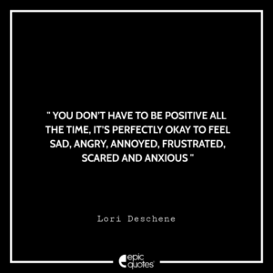 You don’t have to be positive all the time, It’s perfectly okay to feel sad, angry, annoyed, frustrated, scared and anxious. -Lori Deschene