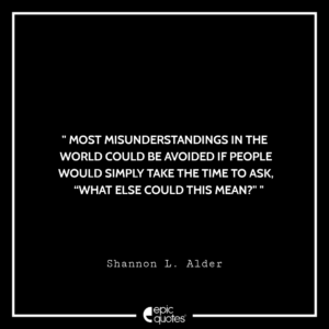 Most misunderstandings in the world could be avoided if people would simply take the time to ask, “What else could this mean?” –Shannon L. Alder