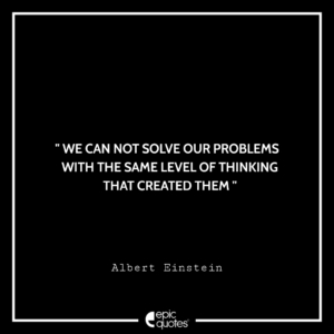 We can not solve our problems with the same level of thinking that created them –Albert Einstein
