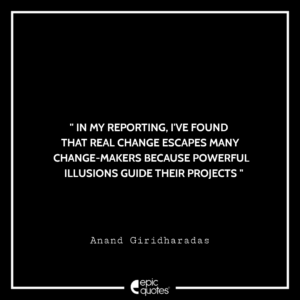 In my reporting, I’ve found that real change escapes many change-makers because powerful illusions guide their projects. Anand Giridharadas
