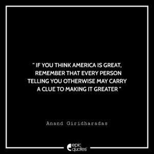 If you think America is great, remember that every person telling you otherwise may carry a clue to making it greater. -Anand Giridharadas