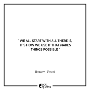 We all start with all there is, it’s how we use it that makes things possible. -Henry Ford