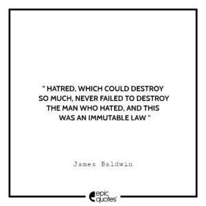 Hatred, which could destroy so much, never failed to destroy the man who hated, and this was an immutable law. -James Baldwin