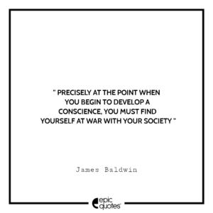 Precisely at the point when you begin to develop a conscience, you must find yourself at war with your society. -James Baldwin