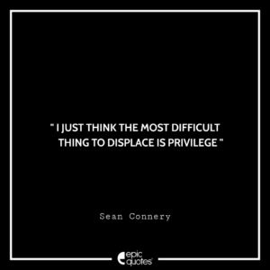 I just think the most difficult thing to displace is privilege. -Sean Connery