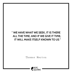 We have what we seek, it is there all the time, and if we give it time, it will make itself known to us. -Thomas Merton