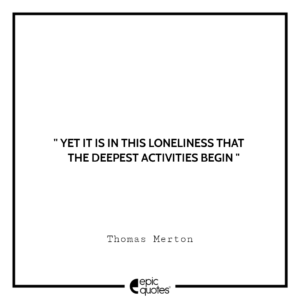 Yet it is in this loneliness that the deepest activities begin.