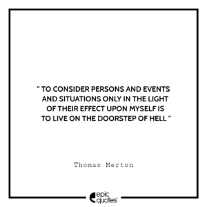 To consider persons and events and situations only in the light of their effect upon myself is to live on the doorstep of hell. -Thomas Merton