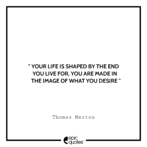 Your life is shaped by the end you live for, You are made in the image of what you desire. -Thomas Merton