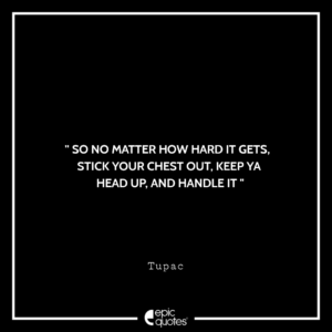 So no matter how hard it gets, stick your chest out, keep ya head up, and handle it. -Tupac
