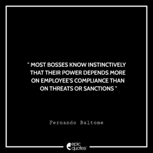 Most bosses know instinctively that their power depends more on employee’s compliance than on threats or sanctions. -Fernando Baltome