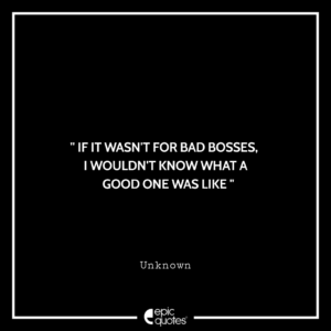 If it wasn’t for bad bosses, I wouldn’t know what a good one was like. -Unknown