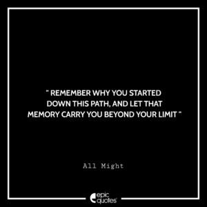 Remember why you started down this path, and let that memory carry you beyond your limit. –All Might