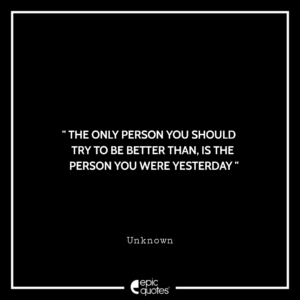 The only person you should try to be better than, is the person you were yesterday. -Unknown