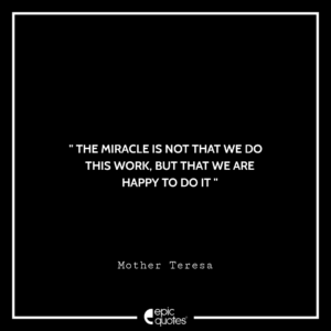 The miracle is not that we do this work, but that we are happy to do it. –Mother Teresa