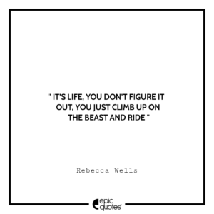 It’s life, you don’t figure it out, you just climb up on the beast and ride. -Rebecca Wells