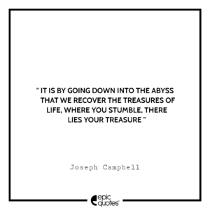 It is by going down into the abyss that we recover the treasures of life, where you stumble, there lies your treasure. -Joseph Campbell