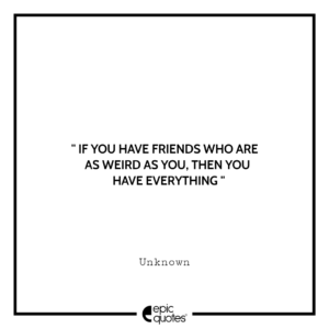 If you have friends who are as weird as you, then you have everything. -Unknown