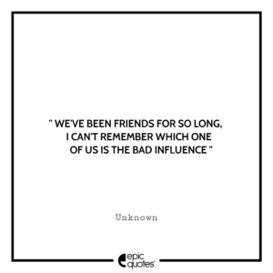 We’ve been friends for so long, I can’t remember which one of us is the bad influence.