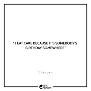 I eat cake because it’s somebody’s birthday somewhere.