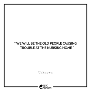 We will be the old people causing troube at the nursing home