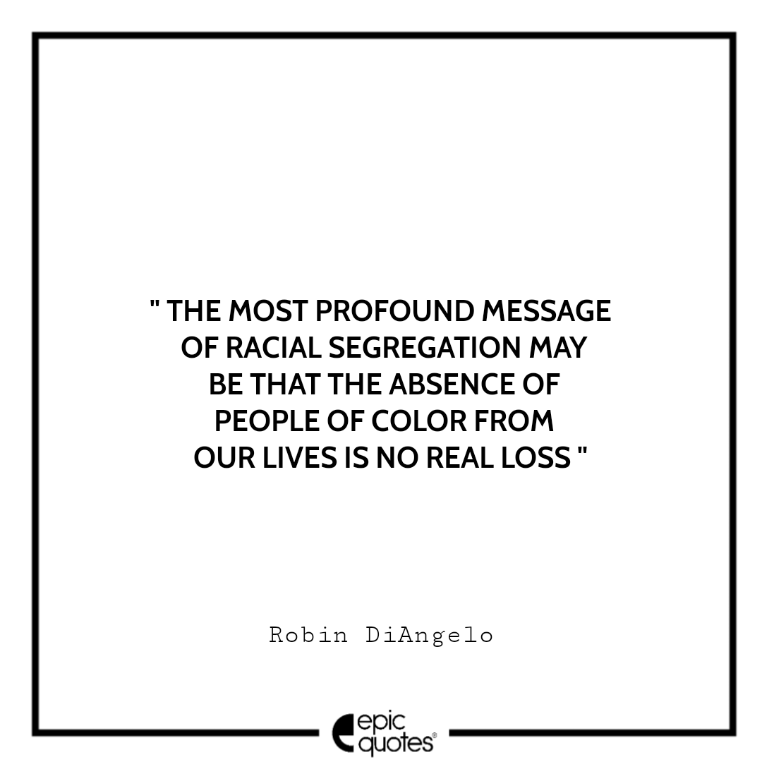 The most profound message of racial segregation may be that the absence of people of color from our lives is no real loss. -Robin DiAngelo Best Quotes From White Fragility